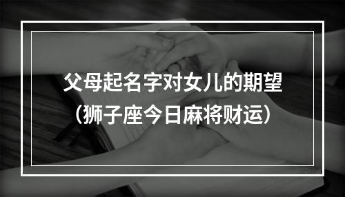 父母起名字对女儿的期望（狮子座今日麻将财运）