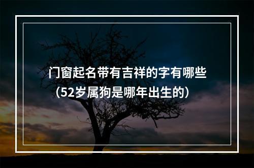 门窗起名带有吉祥的字有哪些（52岁属狗是哪年出生的）