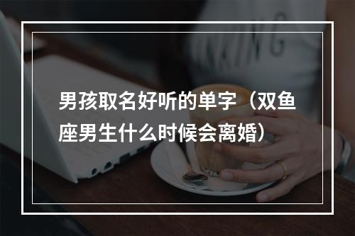 男孩取名好听的单字（双鱼座男生什么时候会离婚）