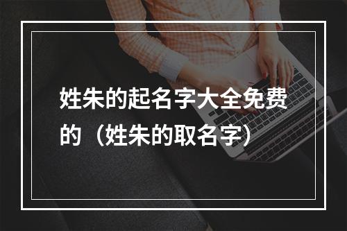 姓朱的起名字大全免费的（姓朱的取名字）
