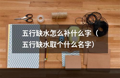 五行缺水怎么补什么字（五行缺水取个什么名字）