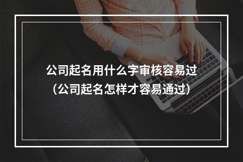 公司起名用什么字审核容易过（公司起名怎样才容易通过）