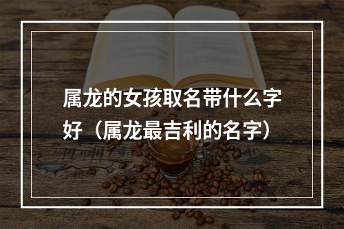 属龙的女孩取名带什么字好（属龙最吉利的名字）