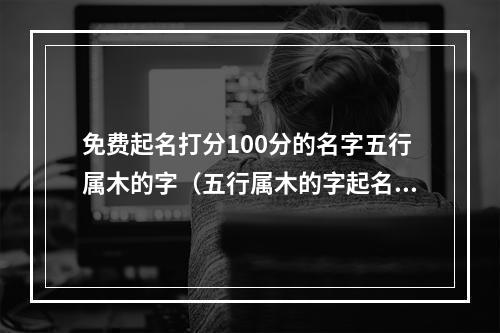 免费起名打分100分的名字五行属木的字（五行属木的字起名字）
