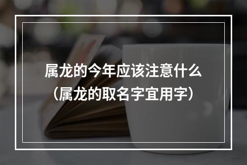 属龙的今年应该注意什么（属龙的取名字宜用字）