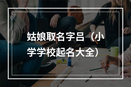 姑娘取名字吕（小学学校起名大全）