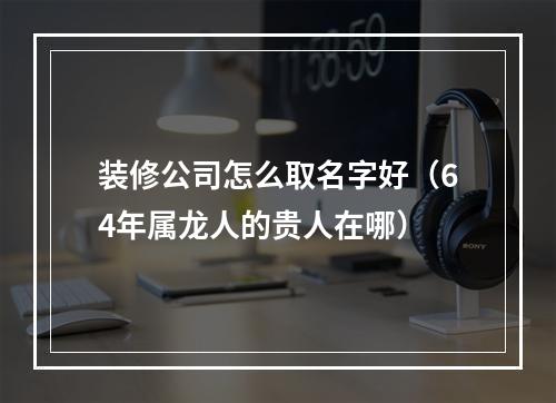装修公司怎么取名字好（64年属龙人的贵人在哪）