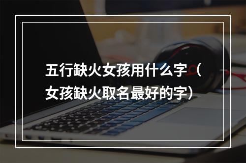 五行缺火女孩用什么字（女孩缺火取名最好的字）