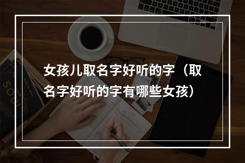 女孩儿取名字好听的字（取名字好听的字有哪些女孩）