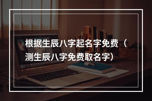 根据生辰八字起名字免费（测生辰八字免费取名字）