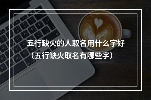 五行缺火的人取名用什么字好（五行缺火取名有哪些字）