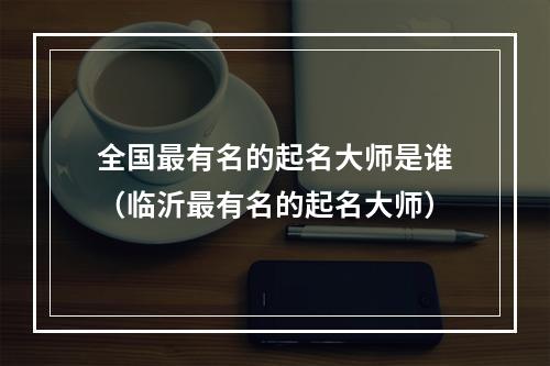 全国最有名的起名大师是谁（临沂最有名的起名大师）