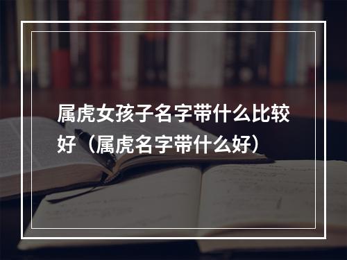 属虎女孩子名字带什么比较好（属虎名字带什么好）