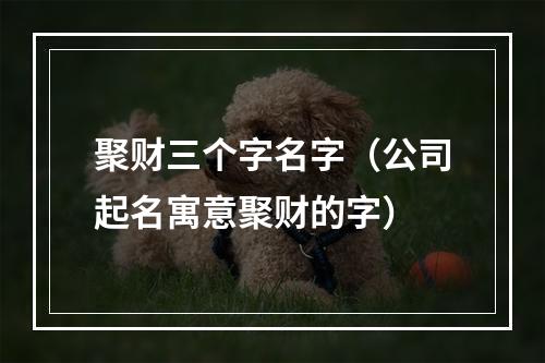聚财三个字名字（公司起名寓意聚财的字）