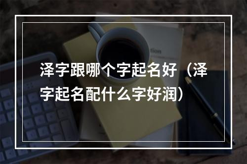 泽字跟哪个字起名好（泽字起名配什么字好润）