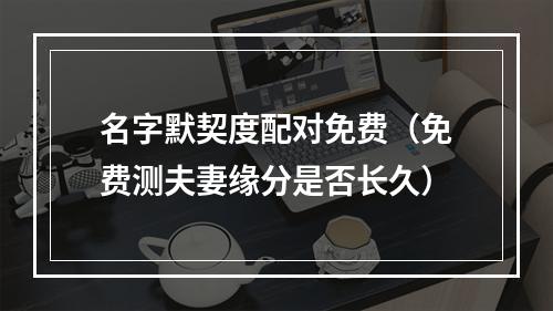 名字默契度配对免费（免费测夫妻缘分是否长久）