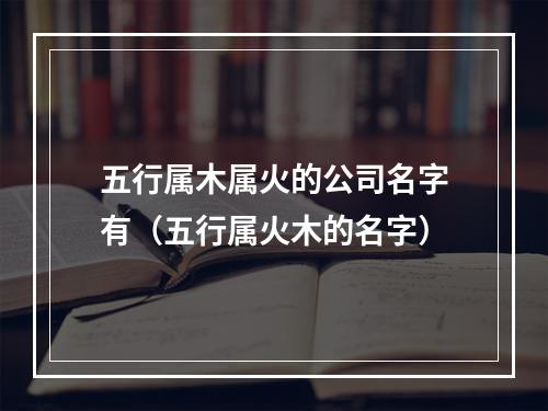 五行属木属火的公司名字有（五行属火木的名字）