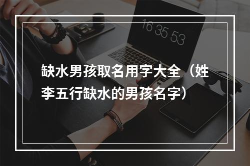 缺水男孩取名用字大全（姓李五行缺水的男孩名字）