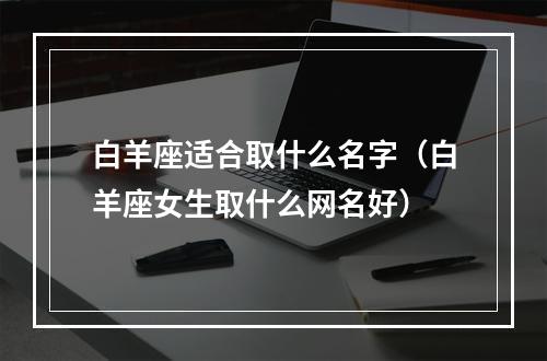 白羊座适合取什么名字（白羊座女生取什么网名好）
