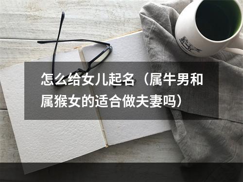 怎么给女儿起名（属牛男和属猴女的适合做夫妻吗）