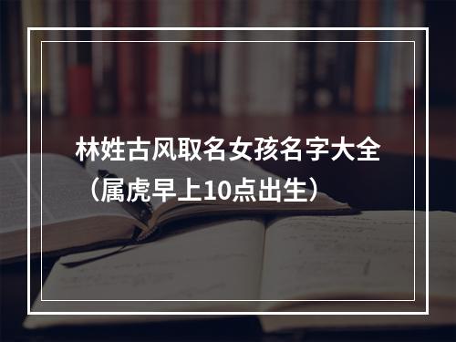 林姓古风取名女孩名字大全（属虎早上10点出生）