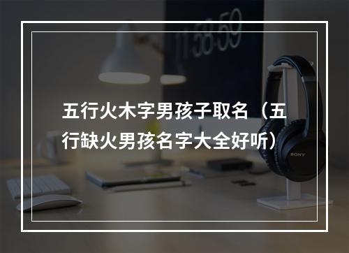 五行火木字男孩子取名（五行缺火男孩名字大全好听）
