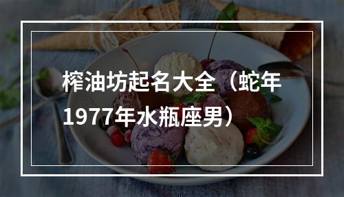 榨油坊起名大全（蛇年1977年水瓶座男）