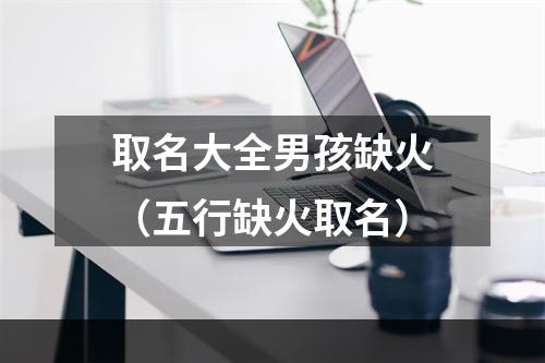 取名大全男孩缺火（五行缺火取名）