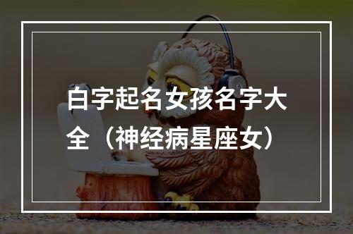 白字起名女孩名字大全（神经病星座女）