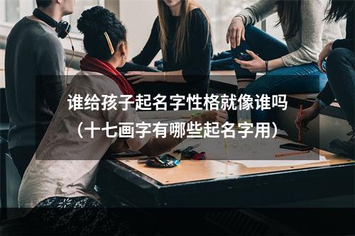 谁给孩子起名字性格就像谁吗（十七画字有哪些起名字用）