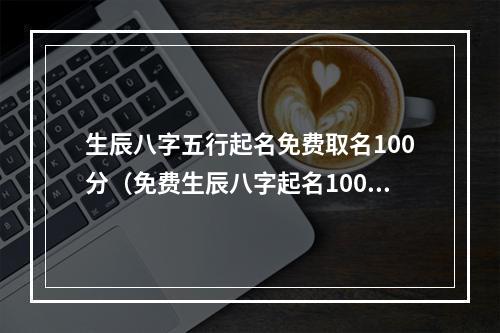 生辰八字五行起名免费取名100分（免费生辰八字起名100分）