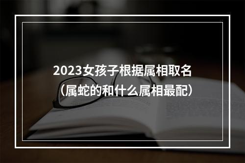 2023女孩子根据属相取名（属蛇的和什么属相最配）
