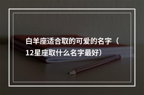 白羊座适合取的可爱的名字（12星座取什么名字最好）