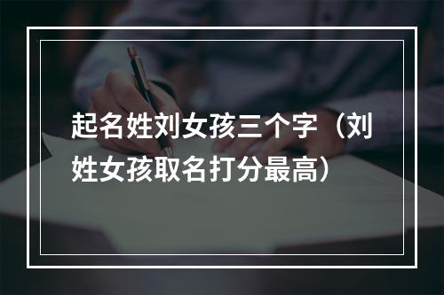 起名姓刘女孩三个字（刘姓女孩取名打分最高）