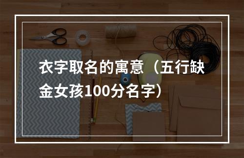 衣字取名的寓意（五行缺金女孩100分名字）