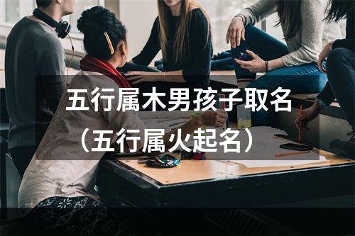 五行属木男孩子取名（五行属火起名）