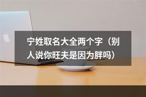 宁姓取名大全两个字（别人说你旺夫是因为胖吗）