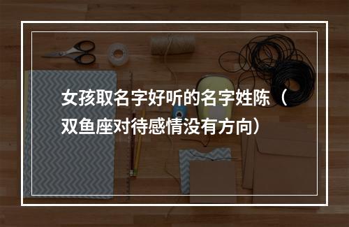 女孩取名字好听的名字姓陈（双鱼座对待感情没有方向）