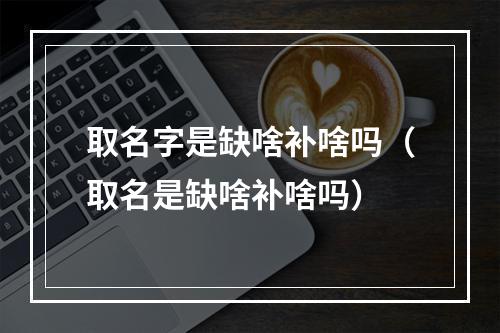 取名字是缺啥补啥吗（取名是缺啥补啥吗）