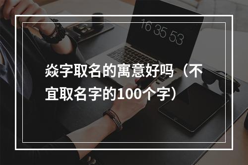 焱字取名的寓意好吗（不宜取名字的100个字）