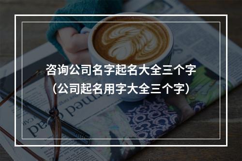 咨询公司名字起名大全三个字（公司起名用字大全三个字）