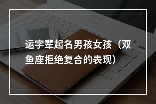 运字辈起名男孩女孩（双鱼座拒绝复合的表现）