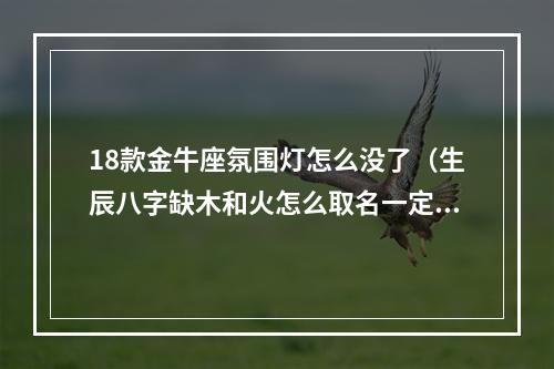 18款金牛座氛围灯怎么没了（生辰八字缺木和火怎么取名一定要带木火吗）
