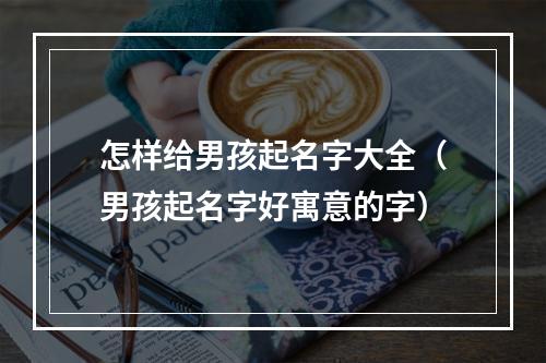 怎样给男孩起名字大全（男孩起名字好寓意的字）