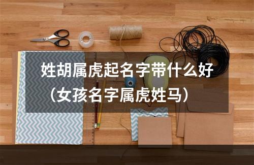姓胡属虎起名字带什么好（女孩名字属虎姓马）