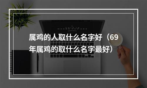 属鸡的人取什么名字好（69年属鸡的取什么名字最好）