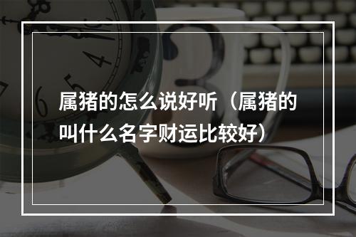 属猪的怎么说好听（属猪的叫什么名字财运比较好）