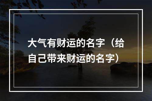 大气有财运的名字（给自己带来财运的名字）