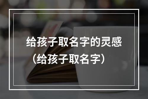 给孩子取名字的灵感（给孩子取名字）
