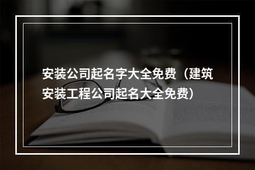 安装公司起名字大全免费（建筑安装工程公司起名大全免费）